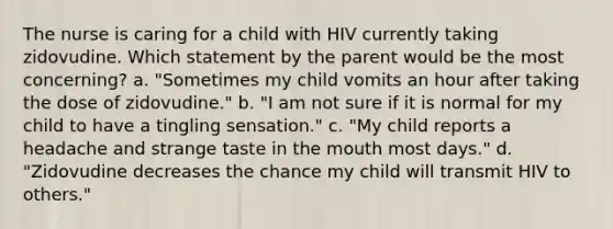 The nurse is caring for a child with HIV currently taking zidovudine. Which statement by the parent would be the most concerning? a. "Sometimes my child vomits an hour after taking the dose of zidovudine." b. "I am not sure if it is normal for my child to have a tingling sensation." c. "My child reports a headache and strange taste in the mouth most days." d. "Zidovudine decreases the chance my child will transmit HIV to others."