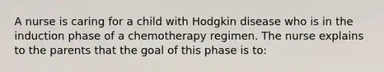 A nurse is caring for a child with Hodgkin disease who is in the induction phase of a chemotherapy regimen. The nurse explains to the parents that the goal of this phase is to: