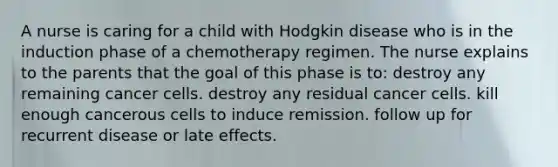 A nurse is caring for a child with Hodgkin disease who is in the induction phase of a chemotherapy regimen. The nurse explains to the parents that the goal of this phase is to: destroy any remaining cancer cells. destroy any residual cancer cells. kill enough cancerous cells to induce remission. follow up for recurrent disease or late effects.