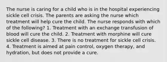 The nurse is caring for a child who is in the hospital experiencing sickle cell crisis. The parents are asking the nurse which treatment will help cure the child. The nurse responds with which of the following? 1. Treatment with an exchange transfusion of blood will cure the child. 2. Treatment with morphine will cure sickle cell disease. 3. There is no treatment for sickle cell crisis. 4. Treatment is aimed at pain control, oxygen therapy, and hydration, but does not provide a cure.