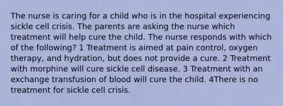 The nurse is caring for a child who is in the hospital experiencing sickle cell crisis. The parents are asking the nurse which treatment will help cure the child. The nurse responds with which of the following? 1 Treatment is aimed at pain control, oxygen therapy, and hydration, but does not provide a cure. 2 Treatment with morphine will cure sickle cell disease. 3 Treatment with an exchange transfusion of blood will cure the child. 4There is no treatment for sickle cell crisis.