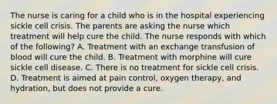 The nurse is caring for a child who is in the hospital experiencing sickle cell crisis. The parents are asking the nurse which treatment will help cure the child. The nurse responds with which of the following? A. Treatment with an exchange transfusion of blood will cure the child. B. Treatment with morphine will cure sickle cell disease. C. There is no treatment for sickle cell crisis. D. Treatment is aimed at pain control, oxygen therapy, and hydration, but does not provide a cure.