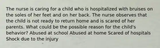 The nurse is caring for a child who is hospitalized with bruises on the soles of her feet and on her back. The nurse observes that the child is not ready to return home and is scared of her parents. What could be the possible reason for the child's behavior? Abused at school Abused at home Scared of hospitals Shock due to the injury