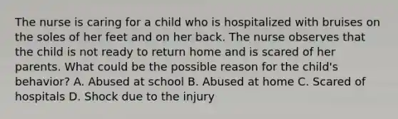 The nurse is caring for a child who is hospitalized with bruises on the soles of her feet and on her back. The nurse observes that the child is not ready to return home and is scared of her parents. What could be the possible reason for the child's behavior? A. Abused at school B. Abused at home C. Scared of hospitals D. Shock due to the injury