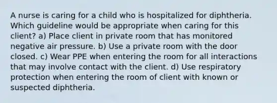 A nurse is caring for a child who is hospitalized for diphtheria. Which guideline would be appropriate when caring for this client? a) Place client in private room that has monitored negative air pressure. b) Use a private room with the door closed. c) Wear PPE when entering the room for all interactions that may involve contact with the client. d) Use respiratory protection when entering the room of client with known or suspected diphtheria.