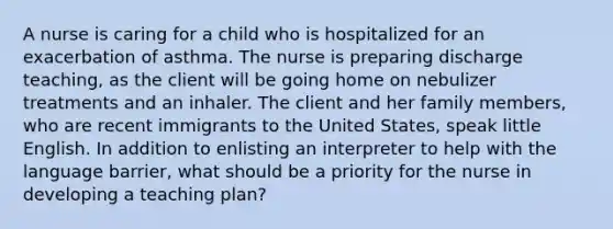 A nurse is caring for a child who is hospitalized for an exacerbation of asthma. The nurse is preparing discharge teaching, as the client will be going home on nebulizer treatments and an inhaler. The client and her family members, who are recent immigrants to the United States, speak little English. In addition to enlisting an interpreter to help with the language barrier, what should be a priority for the nurse in developing a teaching plan?