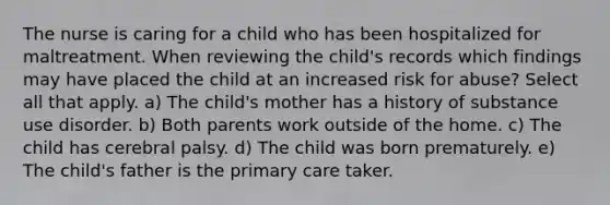 The nurse is caring for a child who has been hospitalized for maltreatment. When reviewing the child's records which findings may have placed the child at an increased risk for abuse? Select all that apply. a) The child's mother has a history of substance use disorder. b) Both parents work outside of the home. c) The child has cerebral palsy. d) The child was born prematurely. e) The child's father is the primary care taker.