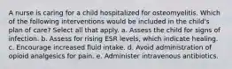 A nurse is caring for a child hospitalized for osteomyelitis. Which of the following interventions would be included in the child's plan of care? Select all that apply. a. Assess the child for signs of infection. b. Assess for rising ESR levels, which indicate healing. c. Encourage increased fluid intake. d. Avoid administration of opioid analgesics for pain. e. Administer intravenous antibiotics.