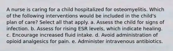 A nurse is caring for a child hospitalized for osteomyelitis. Which of the following interventions would be included in the child's plan of care? Select all that apply. a. Assess the child for signs of infection. b. Assess for rising ESR levels, which indicate healing. c. Encourage increased fluid intake. d. Avoid administration of opioid analgesics for pain. e. Administer intravenous antibiotics.