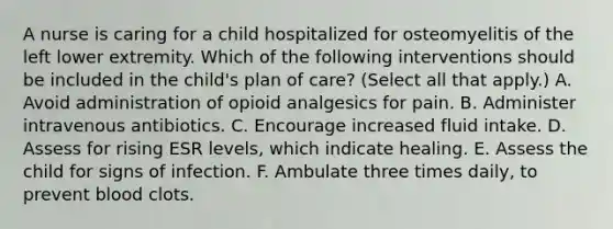 A nurse is caring for a child hospitalized for osteomyelitis of the left lower extremity. Which of the following interventions should be included in the child's plan of care? (Select all that apply.) A. Avoid administration of opioid analgesics for pain. B. Administer intravenous antibiotics. C. Encourage increased fluid intake. D. Assess for rising ESR levels, which indicate healing. E. Assess the child for signs of infection. F. Ambulate three times daily, to prevent blood clots.