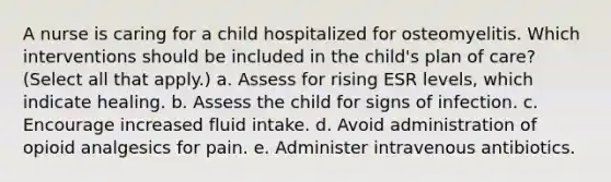 A nurse is caring for a child hospitalized for osteomyelitis. Which interventions should be included in the child's plan of care? (Select all that apply.) a. Assess for rising ESR levels, which indicate healing. b. Assess the child for signs of infection. c. Encourage increased fluid intake. d. Avoid administration of opioid analgesics for pain. e. Administer intravenous antibiotics.