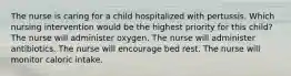 The nurse is caring for a child hospitalized with pertussis. Which nursing intervention would be the highest priority for this child? The nurse will administer oxygen. The nurse will administer antibiotics. The nurse will encourage bed rest. The nurse will monitor caloric intake.