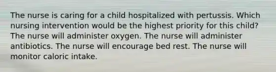 The nurse is caring for a child hospitalized with pertussis. Which nursing intervention would be the highest priority for this child? The nurse will administer oxygen. The nurse will administer antibiotics. The nurse will encourage bed rest. The nurse will monitor caloric intake.