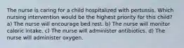 The nurse is caring for a child hospitalized with pertussis. Which nursing intervention would be the highest priority for this child? a) The nurse will encourage bed rest. b) The nurse will monitor caloric intake. c) The nurse will administer antibiotics. d) The nurse will administer oxygen.