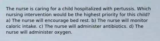 The nurse is caring for a child hospitalized with pertussis. Which nursing intervention would be the highest priority for this child? a) The nurse will encourage bed rest. b) The nurse will monitor caloric intake. c) The nurse will administer antibiotics. d) The nurse will administer oxygen.