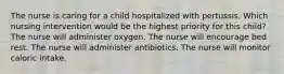 The nurse is caring for a child hospitalized with pertussis. Which nursing intervention would be the highest priority for this child? The nurse will administer oxygen. The nurse will encourage bed rest. The nurse will administer antibiotics. The nurse will monitor caloric intake.