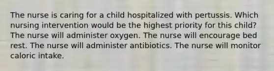 The nurse is caring for a child hospitalized with pertussis. Which nursing intervention would be the highest priority for this child? The nurse will administer oxygen. The nurse will encourage bed rest. The nurse will administer antibiotics. The nurse will monitor caloric intake.