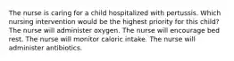 The nurse is caring for a child hospitalized with pertussis. Which nursing intervention would be the highest priority for this child? The nurse will administer oxygen. The nurse will encourage bed rest. The nurse will monitor caloric intake. The nurse will administer antibiotics.