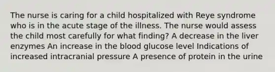 The nurse is caring for a child hospitalized with Reye syndrome who is in the acute stage of the illness. The nurse would assess the child most carefully for what finding? A decrease in the liver enzymes An increase in the blood glucose level Indications of increased intracranial pressure A presence of protein in the urine