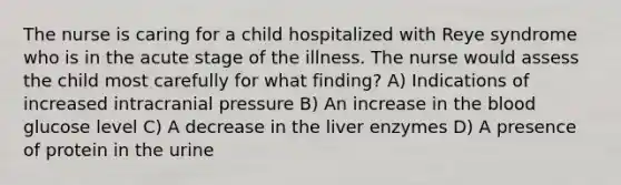 The nurse is caring for a child hospitalized with Reye syndrome who is in the acute stage of the illness. The nurse would assess the child most carefully for what finding? A) Indications of increased intracranial pressure B) An increase in the blood glucose level C) A decrease in the liver enzymes D) A presence of protein in the urine