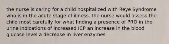 the nurse is caring for a child hospitalized with Reye Syndrome who is in the acute stage of illness. the nurse would assess the child most carefully for what finding a presence of PRO in the urine indications of increased ICP an increase in the blood glucose level a decrease in liver enzymes