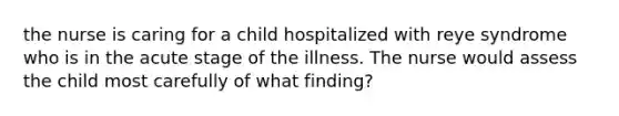 the nurse is caring for a child hospitalized with reye syndrome who is in the acute stage of the illness. The nurse would assess the child most carefully of what finding?