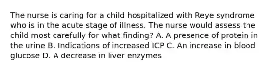 The nurse is caring for a child hospitalized with Reye syndrome who is in the acute stage of illness. The nurse would assess the child most carefully for what finding? A. A presence of protein in the urine B. Indications of increased ICP C. An increase in blood glucose D. A decrease in liver enzymes