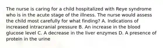 The nurse is caring for a child hospitalized with Reye syndrome who is in the acute stage of the illness. The nurse would assess the child most carefully for what finding? A. Indications of increased intracranial pressure B. An increase in the blood glucose level C. A decrease in the liver enzymes D. A presence of protein in the urine