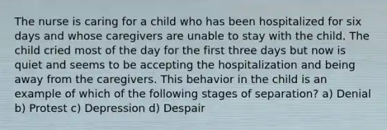 The nurse is caring for a child who has been hospitalized for six days and whose caregivers are unable to stay with the child. The child cried most of the day for the first three days but now is quiet and seems to be accepting the hospitalization and being away from the caregivers. This behavior in the child is an example of which of the following stages of separation? a) Denial b) Protest c) Depression d) Despair