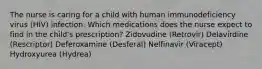 The nurse is caring for a child with human immunodeficiency virus (HIV) infection. Which medications does the nurse expect to find in the child's prescription? Zidovudine (Retrovir) Delavirdine (Rescriptor) Deferoxamine (Desferal) Nelfinavir (Viracept) Hydroxyurea (Hydrea)