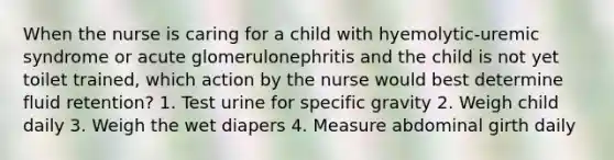 When the nurse is caring for a child with hyemolytic-uremic syndrome or acute glomerulonephritis and the child is not yet toilet trained, which action by the nurse would best determine fluid retention? 1. Test urine for specific gravity 2. Weigh child daily 3. Weigh the wet diapers 4. Measure abdominal girth daily