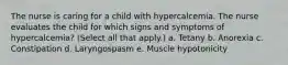 The nurse is caring for a child with hypercalcemia. The nurse evaluates the child for which signs and symptoms of hypercalcemia? (Select all that apply.) a. Tetany b. Anorexia c. Constipation d. Laryngospasm e. Muscle hypotonicity