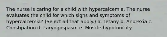 The nurse is caring for a child with hypercalcemia. The nurse evaluates the child for which signs and symptoms of hypercalcemia? (Select all that apply.) a. Tetany b. Anorexia c. Constipation d. Laryngospasm e. Muscle hypotonicity