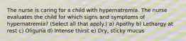 The nurse is caring for a child with hypernatremia. The nurse evaluates the child for which signs and symptoms of hypernatremia? (Select all that apply.) a) Apathy b) Lethargy at rest c) Oliguria d) Intense thirst e) Dry, sticky mucus