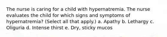 The nurse is caring for a child with hypernatremia. The nurse evaluates the child for which signs and symptoms of hypernatremia? (Select all that apply.) a. Apathy b. Lethargy c. Oliguria d. Intense thirst e. Dry, sticky mucos