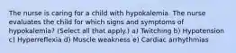 The nurse is caring for a child with hypokalemia. The nurse evaluates the child for which signs and symptoms of hypokalemia? (Select all that apply.) a) Twitching b) Hypotension c) Hyperreflexia d) Muscle weakness e) Cardiac arrhythmias