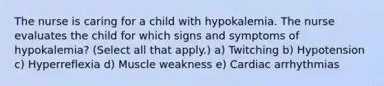 The nurse is caring for a child with hypokalemia. The nurse evaluates the child for which signs and symptoms of hypokalemia? (Select all that apply.) a) Twitching b) Hypotension c) Hyperreflexia d) Muscle weakness e) Cardiac arrhythmias