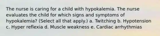 The nurse is caring for a child with hypokalemia. The nurse evaluates the child for which signs and symptoms of hypokalemia? (Select all that apply.) a. Twitching b. Hypotension c. Hyper reflexia d. Muscle weakness e. Cardiac arrhythmias