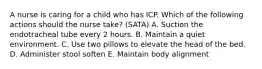 A nurse is caring for a child who has ICP. Which of the following actions should the nurse take? (SATA) A. Suction the endotracheal tube every 2 hours. B. Maintain a quiet environment. C. Use two pillows to elevate the head of the bed. D. Administer stool soften E. Maintain body alignment