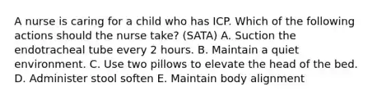 A nurse is caring for a child who has ICP. Which of the following actions should the nurse take? (SATA) A. Suction the endotracheal tube every 2 hours. B. Maintain a quiet environment. C. Use two pillows to elevate the head of the bed. D. Administer stool soften E. Maintain body alignment