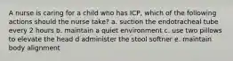 A nurse is caring for a child who has ICP, which of the following actions should the nurse take? a. suction the endotracheal tube every 2 hours b. maintain a quiet environment c. use two pillows to elevate the head d administer the stool softner e. maintain body alignment