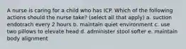 A nurse is caring for a child who has ICP. Which of the following actions should the nurse take? (select all that apply) a. suction endotrach every 2 hours b. maintain quiet environment c. use two pillows to elevate head d. administer stool softer e. maintain body alignment