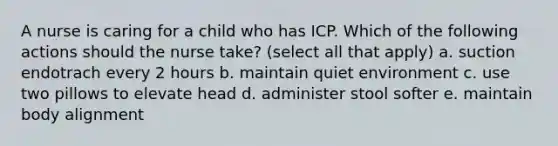 A nurse is caring for a child who has ICP. Which of the following actions should the nurse take? (select all that apply) a. suction endotrach every 2 hours b. maintain quiet environment c. use two pillows to elevate head d. administer stool softer e. maintain body alignment