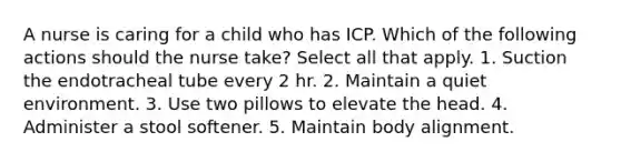 A nurse is caring for a child who has ICP. Which of the following actions should the nurse take? Select all that apply. 1. Suction the endotracheal tube every 2 hr. 2. Maintain a quiet environment. 3. Use two pillows to elevate the head. 4. Administer a stool softener. 5. Maintain body alignment.