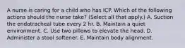 A nurse is caring for a child who has ICP. Which of the following actions should the nurse take? (Select all that apply.) A. Suction the endotracheal tube every 2 hr. B. Maintain a quiet environment. C. Use two pillows to elevate the head. D. Administer a stool softener. E. Maintain body alignment.