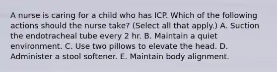 A nurse is caring for a child who has ICP. Which of the following actions should the nurse take? (Select all that apply.) A. Suction the endotracheal tube every 2 hr. B. Maintain a quiet environment. C. Use two pillows to elevate the head. D. Administer a stool softener. E. Maintain body alignment.