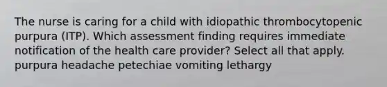 The nurse is caring for a child with idiopathic thrombocytopenic purpura (ITP). Which assessment finding requires immediate notification of the health care provider? Select all that apply. purpura headache petechiae vomiting lethargy