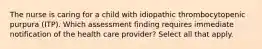 The nurse is caring for a child with idiopathic thrombocytopenic purpura (ITP). Which assessment finding requires immediate notification of the health care provider? Select all that apply.