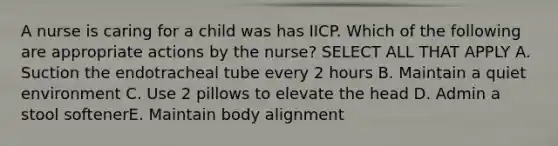 A nurse is caring for a child was has IICP. Which of the following are appropriate actions by the nurse? SELECT ALL THAT APPLY A. Suction the endotracheal tube every 2 hours B. Maintain a quiet environment C. Use 2 pillows to elevate the head D. Admin a stool softenerE. Maintain body alignment