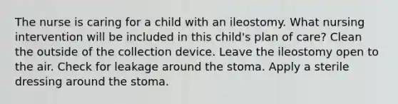 The nurse is caring for a child with an ileostomy. What nursing intervention will be included in this child's plan of care? Clean the outside of the collection device. Leave the ileostomy open to the air. Check for leakage around the stoma. Apply a sterile dressing around the stoma.